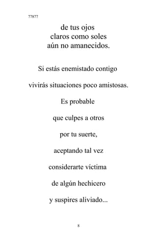 77877
de tus ojos
claros como soles
aún no amanecidos.
Si estás enemistado contigo
vivirás situaciones poco amistosas.
Es probable
que culpes a otros
por tu suerte,
aceptando tal vez
considerarte víctima
de algún hechicero
y suspires aliviado...
8
 