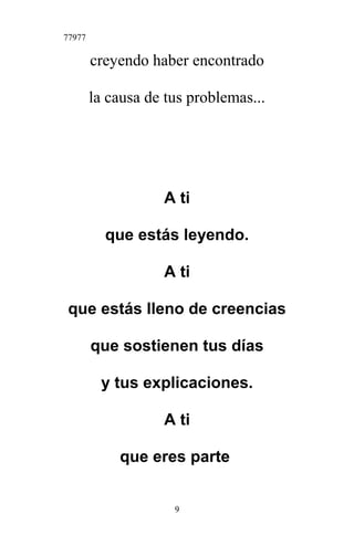 77977
creyendo haber encontrado
la causa de tus problemas...
A ti
que estás leyendo.
A ti
que estás lleno de creencias
que sostienen tus días
y tus explicaciones.
A ti
que eres parte
9
 