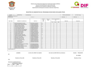 Sistema para el Desarrollo Integral de la Familia del Estado de México
Dirección de Alimentación y NutriciónFamiliar
Subdireccion de Asistencia a Menores Escolares
Departamento de Desayunos Escolares y Raciones Vespertinas

REGISTRO DE CANDIDATOS DEL PROGRAMA DESAYUNOS ESCOLARES FRIOS
CLAVE(1)
MUNICIPIO (2)
NOMBRE DE LA ESCUELA (5)
DIRECCION (6)

NUM. PROG.

LOCALIDAD (3)

NOMBRE DEL ALUMNO (10)

TIPO DE LOCALIDAD (4)
C.C.T. 1

CURP (11)

GRADO (8)
GENERO
(12)
(M/F)

EDAD (13)
AÑOS

ELABORO

MAHC090315HNERRA9
VACE090716HNEZRDA1
CAFL080526MNERSZA0
COCG080412HNENRSA5
JELB080921MNESPRA2
JEPA080318HNESRNA7
JESA080906HNESNLA7
JESC081221HNESNTA6
JESA081219HNESGBA3
EUCM080601HNEDRSA4
EUIJ080316MNEDRNA9
EUSJ080504HNEDGNA7
FOMB080909MNELRLA2
GAJL081102MNERSZA2
HECA081112HNERRNA6
IIMA080201HNERDXA7
LOJM081224MNEPSXA9
LOME081102HNEPRRA2
LOMA080514HNEPRNA7
MAPM08022HNERSQA5
MALG080928MNERPBA4
MOMJ081228MNERRHA7
MOCC080821HMCRRRA8
SALL080608HNENPSA7

VO. BO. DEL PROFR. DE GRUPO

GRUPO (9)

FECHA DE NACIMIENTO
(14)
PESO (15)
DIA

1
MARTINEZHERNANDEZ CRISTIAN
2
VAZQUEZ CARPIO EDWIN LEONARDO
3
CARPIO FAUSTINO LUZ SARAI
4
CONTRERAS CARPIO GUSTAVO
5
DE JESUSLOPEZ BRISA YOSELIN
6
DE JESUS PRIMERO ANTONIO
7
DE JESUS SANTIAGO ALAN FERNANDO
8
DE JESUS SANTIAGO CARLOS DANIEL
9
DE JESUS SEGUNDO ABDIEL
10
EDUARDO CARPIO MISSAEL
11
EDUARDO IRINEO JANETH
12
EDUARDO SEGUNDO JONATHAN
13
FLORENCIO MORENO MARIABELEN
14
GARCIA DE JESUS LIZBETH
15
HERNANDEZ CARPIO ANDRES
16
IRINEO MEDRANO AXEL YAIR
17
LOPEZ DE JESUSMIAQUETZALLI
18
LOPEZ MIRANDA ERICK
19
LOPEZ MORENO JOSEANGEL
20
LOPEZNICOLASYENIFER
21
MARGARITO PASCUAL MIQUEAS OTONIEL
22
MARIANO LOPEZ GABRIELA
23
MORAN MORENO JHOANAESTEFANIA
24
MORENO CARPIO EMANUEL
25
SANTIAGO LOPEZ LUIS ANGEL
OBSERVACIONES (17)

Urb. Rural. Indig

MES

TALLA (16)

AÑO

M
M
F
M
F
M
M
M
M
M
F
M
F
F
M
M
F
H
H
F
H
F
F
H
H

VO. BO. DEL DIRECTOR DE LA ESCUELA

VALIDO

PRESIDENTE

(A)
DEL SMDIF
Nombre y Firma (18)
(21)
FECHA DE ELABORACION (22)
FO2O1B13O1/149/2012
DIA

MES

AÑO

Nombre y Firma (19)

Nombre y Firma (20)

Nombre y Firma

 