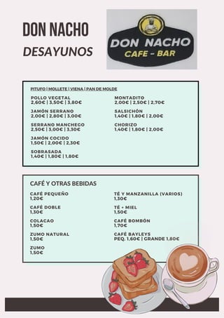 ZUMO NATURAL
1,50€
CAFÉ PEQUEÑO
1,20€
ZUMO
1,50€
CAFÉ DOBLE
1,30€
COLACAO
1,50€
TÉ Y MANZANILLA (VARIOS)
1,30€
TÉ + MIEL
1,50€
CAFÉ BOMBÓN
1,70€
CAFÉ BAYLEYS
PEQ. 1,60€ | GRANDE 1,80€
CAFÉ Y OTRAS BEBIDAS
JAMÓN COCIDO
1,50€ | 2,00€ | 2,30€
POLLO VEGETAL
2,60€ | 3,50€ | 3,80€
SOBRASADA
1,40€ | 1,80€ | 1,80€
JAMÓN SERRANO
2,00€ | 2,80€ | 3,00€
SERRANO MANCHEGO
2,50€ | 3,00€ | 3,30€
MONTADITO
2,00€ | 2,50€ | 2,70€
SALSICHÓN
1,40€ | 1,80€ | 2,00€
CHORIZO
1,40€ | 1,80€ | 2,00€
PITUFO | MOLLETE | VIENA | PAN DE MOLDE
DON NACHO
DESAYUNOS
 