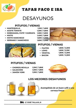 1,30€ / 1,80€
1,30€ / 1,80€
1,30€ / 1,80€
1,80€ / 2,30€
1,60€ / 2,10€
1,80€ / 2,30€
1,60€ / 2,30€
PITUFOS / VIENAS
MANTEQUILLA
ACEITE TOMATE
SOBRASADA, PATÉ Y ZURRAPA
MIXTO
MIXTO MANCHEGO
SERRANO Y MANCHEGO
DESAYUNOS
DESAYUNOS
TAPAS PACO E ISA
TAPAS PACO E ISA
PITUFOS / VIENAS
FILETES
LOMO
VEGETAL
BACON
PITUFOS / VIENAS
CHORIZO REVILLA
SALSICHÓN
JAMÓN YORK
1,10€ / 1,60€
1,30€ / 1,80€
1,30€ / 1,80€
1,40€ / 1,80€
1,60€ / 2,10€
1,60€ / 2,10€
LOS MEJORES DESAYUNOS
C/ JOSÉ TALLAVI, 8
Acompáñalo de un buen café o una
cerveza fresca