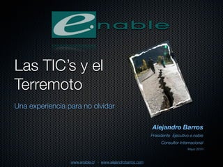 Las TIC’s y el
Terremoto
Una experiencia para no olvidar

                                                           Alejandro Barros
                                                           Presidente Ejecutivo e.nable
                                                                Consultor Internacional
                                                                              Mayo 2010



                 www.enable.cl - www.alejandrobarros.com
 