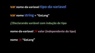 var nome-da-variavel tipo-da-variavel
var nome string = “GoLang”
//Declarando variável com indução de tipo
nome-da-variavel := valor (independente do tipo)
nome := “GoLang”
 