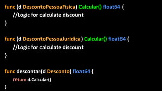 func (d DescontoPessoaFisica) Calcular() float64 {
//Logic for calculate discount
}
func (d DescontoPessoaJuridica) Calcular() float64 {
//Logic for calculate discount
}
func descontar(d Desconto) float64 {
return d.Calcular()
}
 