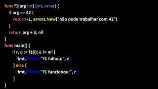 func f1(arg int) (int, error) {
if arg == 42 {
return -1, errors.New("não pode trabalhar com 42")
}
return arg + 3, nil
}
func main() {
if r, e := f1(i); e != nil {
fmt.Println("f1 falhou:", e)
} else {
fmt.Println("f1 funcionou:", r)
}
}
 