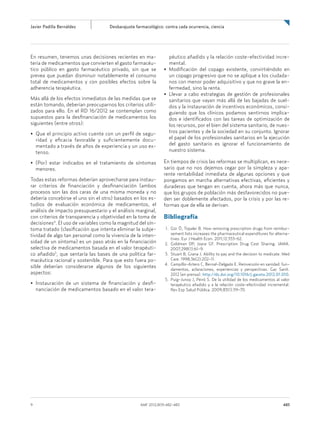 Javier Padilla Bernáldez	 Desbarajuste farmacológico: contra cada ocurrencia, ciencia
9	 AMF 2012;8(9):482-483	 483
En resumen, tenemos unas decisiones recientes en ma-
teria de medicamentos que convierten el gasto farmacéu-
tico público en gasto farmacéutico privado, sin que se
prevea que puedan disminuir notablemente el consumo
total de medicamentos y con posibles efectos sobre la
adherencia terapéutica.
Más allá de los efectos inmediatos de las medidas que se
están tomando, deberían preocuparnos los criterios utili-
zados para ello. En el RD 16/2012 se contemplan como
supuestos para la desfinanciación de medicamentos los
siguientes (entre otros):
• Que el principio activo cuente con un perfil de segu-
ridad y eficacia favorable y suficientemente docu-
mentado a través de años de experiencia y un uso ex-
tenso.
• (Por) estar indicados en el tratamiento de síntomas
menores.
Todas estas reformas deberían aprovecharse para instau-
rar criterios de financiación y desfinanciación (ambos
procesos son las dos caras de una misma moneda y no
debería concebirse el uno sin el otro) basados en los es-
tudios de evaluación económica de medicamentos, el
análisis de impacto presupuestario y el análisis marginal,
con criterios de transparencia y objetividad en la toma de
decisiones4
. El uso de variables como la magnitud del sín-
toma tratado (clasificación que intenta eliminar la subje-
tividad de algo tan personal como la vivencia de la inten-
sidad de un síntoma) es un paso atrás en la financiación
selectiva de medicamentos basada en el valor terapéuti-
co añadido5
, que sentaría las bases de una política far-
macéutica racional y sostenible. Para que esto fuera po-
sible deberían considerarse algunos de los siguientes
aspectos:
• Instauración de un sistema de financiación y desfi-
nanciación de medicamentos basado en el valor tera-
péutico añadido y la relación coste-efectividad incre-
mental.
• Modificación del copago existente, convirtiéndolo en
un copago progresivo que no se aplique a los ciudada-
nos con menor poder adquisitivo y que no grave la en-
fermedad, sino la renta.
• Llevar a cabo estrategias de gestión de profesionales
sanitarios que vayan más allá de las bajadas de suel-
dos y la instauración de incentivos económicos, consi-
guiendo que los clínicos podamos sentirnos implica-
dos e identificados con las tareas de optimización de
los recursos, por el bien del sistema sanitario, de nues-
tros pacientes y de la sociedad en su conjunto. Ignorar
el papel de los profesionales sanitarios en la ejecución
del gasto sanitario es ignorar el funcionamiento de
nuestro sistema.
En tiempos de crisis las reformas se multiplican, es nece-
sario que no nos dejemos cegar por la simpleza y apa-
rente rentabilidad inmediata de algunas opciones y que
pongamos en marcha alternativas efectivas, eficientes y
duraderas que tengan en cuenta, ahora más que nunca,
que los grupos de población más desfavorecidos no pue-
den ser doblemente afectados, por la crisis y por las re-
formas que de ella se derivan.
Bibliografía
	 1.	Gür Ö, Topaler B. How removing prescription drugs from reimbur-
sement lists increases the pharmaceutical expenditures for alterna-
tives. Eur J Health Econ. 2011;12:553-62.
	2.	Goldman DP, Joyce GF. Prescription Drug Cost Sharing. JAMA.
2007;298(1):61-9.
	3.	Stuart B, Grana J. Ability to pay and the decision to medicate. Med
Care. 1998;36(2):202-11.
	4.	Campillo-Artero C, Bernal-Delgado E. Reinversión en sanidad: fun-
damentos, aclaraciones, experiencias y perspectivas. Gac Sanit.
2012 (en prensa). http://dx.doi.org/10.1016/j.gaceta.2012.01.010.
	5.	Puig-Junoy J, Peiró S. De la utilidad de los medicamentos al valor
terapéutico añadido y a la relación coste-efectividad incremental.
Rev Esp Salud Pública. 2009;83(1):59-70.
 