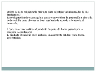 ¿Cómo de debe configurar la maquina  para  satisfacer las necesidades de  los fabricantes ? La configuración de esta maquina  consiste en verificar  la graduación y el estado de la cuchilla  para obtener un buen resultado de acuerdo  a la necesidad detectada.  ¿ Que consecuencias tiene el producto después  de  haber  pasado por la maquina desbastadora? El producto obtiene un buen acabado, una excelente calidad  y una buena presentación. 