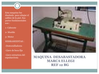 MAQUINA  DESABASTADORA    MARCA ELLEGI   REF 12 BG Esta maquina fue diseñada  para rebajar el calibre de la piel. Sus partes fundamentales son : 1- Cabezote 2- Mueble 3- Motor HERRAMIENTAS : -Destornilladores  -Llave de boca fija -Llave extractora del  expulsaviruta 