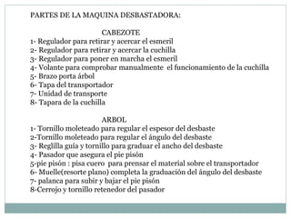 PARTES DE LA MAQUINA DESBASTADORA: CABEZOTE 1- Regulador para retirar y acercar el esmeril  2- Regulador para retirar y acercar la cuchilla 3- Regulador para poner en marcha el esmeril 4- Volante para comprobar manualmente  el funcionamiento de la cuchilla 5- Brazo porta árbol  6- Tapa del transportador  7- Unidad de transporte 8- Tapara de la cuchilla ARBOL 1- Tornillo moleteado para regular el espesor del desbaste  2-Tornillo moleteado para regular el ángulo del desbaste 3- Reglilla guía y tornillo para graduar el ancho del desbaste 4- Pasador que asegura el pie pisón  5-pie pisón : pisa cuero  para prensar el material sobre el transportador 6- Muelle(resorte plano) completa la graduación del ángulo del desbaste 7- palanca para subir y bajar el pie pisón  8-Cerrojo y tornillo retenedor del pasador 