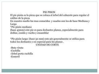 PIE PISON El pie pisón es la pieza que se coloca al árbol del cabezote para regular el calibre de la pieza  En nuestro medio los mas conocidos  y usados son los de base Mediana y Larga  *Pie pisón mediano  (base 43mm) este pie es para desbastes planos, especialmente para doblar, cosido y vuelto y ensamblar *Pie pisón largo: (base 50 mm) este pie generalmente se utiliza para todos los desbastes y en especial para los planos . UNIDAD DE CORTE  -Bota viruta -Cuchilla -Árbol porta cuchilla  -Esmeril  