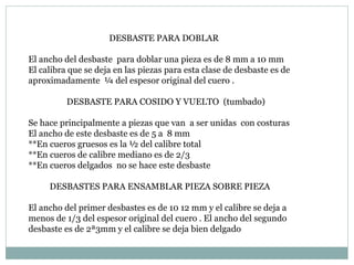 DESBASTE PARA DOBLAR El ancho del desbaste  para doblar una pieza es de 8 mm a 10 mm El calibra que se deja en las piezas para esta clase de desbaste es de aproximadamente  ¼ del espesor original del cuero . DESBASTE PARA COSIDO Y VUELTO  (tumbado) Se hace principalmente a piezas que van  a ser unidas  con costuras El ancho de este desbaste es de 5 a  8 mm **En cueros gruesos es la ½ del calibre total  **En cueros de calibre mediano es de 2/3 **En cueros delgados  no se hace este desbaste DESBASTES PARA ENSAMBLAR PIEZA SOBRE PIEZA El ancho del primer desbastes es de 10 12 mm y el calibre se deja a menos de 1/3 del espesor original del cuero . El ancho del segundo desbaste es de 2ª3mm y el calibre se deja bien delgado  