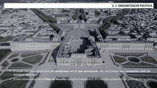 JÚLIA LÓPEZ VALERA
2. L’ ORGANITZACIÓ POLÍTICA
 El poder dels reis absolutistes és manifestava en el luxe desmesurat dels seus palaus que compartien amb els
membres de la cort.
 El mes representatiu és el Palau de Versalles que el rei francès Lluís XIV es va fer construir a les afores de París.
 
