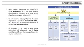 JÚLIA LÓPEZ VALERA
3.L’ORGANITZACIÓ SOCIAL
 L’Antic Règim, presentava una organització
social estamental, és a dir una societat
organitzada en estaments (grup social tancat
al qual es pertany per naixement).
 La característica més significativa d’aquesta
organització social és la DESIGUALTAT CIVIL,
és a dir, no tots els individus que formen la
societat són considerats iguals.
 El pertànyer a un grup o altre venia
determinat pel naixement, i no hi havia
mobilitat social, és a dir, no es podia canviar
de grup o estament.
 