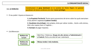 JÚLIA LÓPEZ VALERA
3.L’ORGANITZACIÓ SOCIAL
3.1. LA NOBLESA
Constitueixen el grup dominant en la societat de l’Antic Regim. En general
gaudeixen de bones condicions de vida i tenen privilegis.
1. La Propietat Territorial: Tenien grans possessions de terres sobre les quals exerceixen
el seu domini i explotació (cobren rendes).
2. Gaudeixen de privilegis: Lleis pròpies, drets per cobrar rendes... Accés a alts càrrecs,
dret a dur espasa, banc a l'església ...
3. Exempts de pagar impostos.
 El seu poder i riquesa es basava en:
 Cal diferenciar:
Noblesa de
la Cort
Noblesa de
Províncies
Molt Rica i Poderosa. Ocupa els alts càrrecs a l’administració i
a l'exèrcit. Porta una vida de luxe i ostentació.
Menys rendes i més modesta.
 