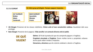JÚLIA LÓPEZ VALERA
3. L’ORGANITZACIÓ SOCIAL
3.2. EL CLERGAT És l’altre grup privilegiat. Tampoc paguen impostos .
ALT CLERGAT:
Bisbes
Abats
Cardenals
BAIX CLERGAT:
Sacerdots
Monjos
Frares
 Alt Clergat: Provenen de les classes nobiliàries. Vivien amb el luxe característic noblesa. Gaudeixen dels seus
privilegis.
 Baix Clergat: Provenen de la pagesia. Vida senzilla i en contacte directe amb el poble.
Delme: 10 % de la producció que els camperols paguen a l'església.
Propietat vinculada a l'Església: Tenen moltes terres o propietats urbanes
de les quals reben rendes o impostos.
Donacions, almoines que els creients cedeixen o donen a l'església.
 