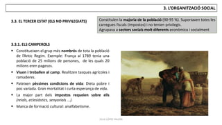 JÚLIA LÓPEZ VALERA
3. L’ORGANITZACIÓ SOCIAL
3.3. EL TERCER ESTAT (ELS NO PRIVILEGIATS) Constituïen la majoria de la població (90-95 %). Suportaven totes les
carregues fiscals (impostos) i no tenien privilegis.
Agrupava a sectors socials molt diferents econòmica i socialment
3.3.1. ELS CAMPEROLS
 Constitueixen el grup més nombrós de tota la població
de l’Antic Regim. Exemple: França al 1789 tenia una
població de 25 milions de persones, de les quals 20
milions eren pagesos.
 Viuen i treballen al camp. Realitzen tasques agrícoles i
ramaderes.
 Pateixen pèssimes condicions de vida: Dieta pobre i
poc variada. Gran mortalitat i curta esperança de vida.
 La major part dels impostos requeien sobre ells
(reials, eclesiàstics, senyorials ...).
 Manca de formació cultural: analfabetisme.
 