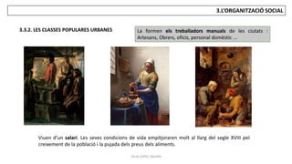 JÚLIA LÓPEZ VALERA
3.L’ORGANITZACIÓ SOCIAL
3.3.2. LES CLASSES POPULARES URBANES La formen els treballadors manuals de les ciutats :
Artesans, Obrers, oficis, personal domèstic ...
Viuen d’un salari. Les seves condicions de vida empitjoraren molt al llarg del segle XVIII pel
creixement de la població i la pujada dels preus dels aliments.
 