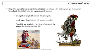JÚLIA LÓPEZ VALERA
3. L’ORGANITZACIÓ SOCIAL
 Malgrat les grans diferencies econòmiques i socials que hi havia entre els tres grups que formaven el
Tercer Estat, al segle XVIII hi ha tres aspectes que els uneixen:
 Una legislació pròpia diferent a la dels privilegiats.
 Les càrregues fiscals: només ells paguen impostos.
 L’oposició als privilegis i el desig d’aconseguir la
igualtat civil (igualtat davant la llei).
 