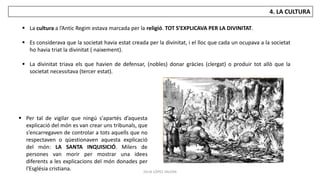 JÚLIA LÓPEZ VALERA
4. LA CULTURA
 La cultura a l’Antic Regim estava marcada per la religió. TOT S’EXPLICAVA PER LA DIVINITAT.
 Es considerava que la societat havia estat creada per la divinitat, i el lloc que cada un ocupava a la societat
ho havia triat la divinitat ( naixement).
 La divinitat triava els que havien de defensar, (nobles) donar gràcies (clergat) o produir tot allò que la
societat necessitava (tercer estat).
 Per tal de vigilar que ningú s'apartés d’aquesta
explicació del món es van crear uns tribunals, que
s’encarregaven de controlar a tots aquells que no
respectaven o qüestionaven aquesta explicació
del món: LA SANTA INQUISICIÓ. Milers de
persones van morir per mostrar una idees
diferents a les explicacions del món donades per
l'Església cristiana.
 