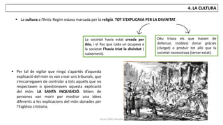 JÚLIA LÓPEZ VALERA
4. LA CULTURA
 La cultura a l’Antic Regim estava marcada per la religió. TOT S’EXPLICAVA PER LA DIVINITAT.
 Per tal de vigilar que ningú s'apartés d’aquesta
explicació del món es van crear uns tribunals, que
s’encarregaven de controlar a tots aquells que no
respectaven o qüestionaven aquesta explicació
del món: LA SANTA INQUISICIÓ. Milers de
persones van morir per mostrar una idees
diferents a les explicacions del món donades per
l'Església cristiana.
La societat havia estat creada per
déu, i el lloc que cada un ocupava a
la societat l’havia triat la divinitat (
naixement).
Déu triava els que havien de
defensar, (nobles) donar gràcies
(clergat) o produir tot allò que la
societat necessitava (tercer estat).
 