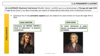 JÚLIA LÓPEZ VALERA
5. EL PENSAMENT IL·LUSTRAT
LA IL·LUSTRACIÓ: Moviment intel·lectual (filosòfic, literari i científic) que es va desenvolupar a l’Europa del segle XVIII
(“segle de les Llums”). Les idees il·lustrades van inspirar la independència dels Estats Units i la Revolució Francesa.
PRECEDENTS
 Cal buscar-los en dos pensadors anglesos que van elaborar les seves teories en el pas del segle XVII al
XVIII.
JOHN LOCKE
ISAAC NEWTON
Va criticar obertament el poder
absolut i va propugnar la SEPARACIÓ
DE PODERS.
Introductor del MÈTODE CIENTÍFIC,
basat en l’observació i la posterior
comprovació.
 