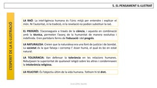 JÚLIA LÓPEZ VALERA
5. EL PENSAMENT IL·LUSTRAT
LA RAÓ: La intel·ligència humana és l’únic mitjà per entendre i explicar el
món. Ni l’autoritat, ni la tradició, ni la revelació no podien substituir la raó.
EL PROGRÉS: S’aconsegueix a través de la ciència, i aquesta en combinació
amb la tècnica, permeten l’avanç de la humanitat de manera evolutiva i
indefinida. Eren partidaris ferms de l’educació i del progrés.
LA NATURALESA: Creien que la naturalesa era una font de justícia i de bondat.
La societat és la que falseja i corromp l’ ésser humà, el qual és bo en estat
natural.
LA TOLERÀNCIA: Van defensar la tolerància en les relacions humanes.
Rebutjaven la superioritat de qualsevol religió sobre les altres i condemnaven
la intolerància religiosa.
LA FELICITAT: És l’objectiu últim de la vida humana. Tothom hi té dret.
L’ESPERIT
DE
LA
IL·LUSTRACIÓ
 