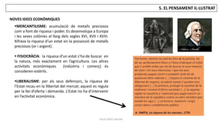 JÚLIA LÓPEZ VALERA
5. EL PENSAMENT IL·LUSTRAT
NOVES IDEES ECONÒMIQUES
MERCANTILISME: acumulació de metalls preciosos
com a font de riquesa i poder. Es desenvolupa a Europa
i les seves colònies al llarg dels segles XVI, XVII i XVIII.
Xifrava la riquesa d’un estat en la possessió de metalls
preciosos (or i argent).
 FISIOCRÀCIA: la riquesa d’un estat s’ha de buscar en
la natura, més exactament en l’agricultura. Les altres
activitats econòmiques (indústria i comerç) és
consideren estèrils.
LIBERALISME: per als seus defensors, la riquesa de
l’Estat recau en la llibertat del mercat; aquest es regula
per la llei d’oferta i demanda. L’Estat no ha d’intervenir
en l’activitat econòmica.
 
