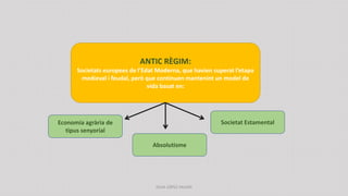 ANTIC RÈGIM:
Societats europees de l’Edat Moderna, que havien superat l’etapa
medieval i feudal, però que continuen mantenint un model de
vida basat en:
Economia agrària de
tipus senyorial
Absolutisme
Societat Estamental
JÚLIA LÓPEZ VALERA
 