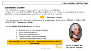 JÚLIA LÓPEZ VALERA
6. LA FALLIDA DE L’ABSOLUTISME
EL DESPOTISME IL·LUSTRAT
 La majoria dels monarques europeus continuaven exercint un poder absolut.
 Alguns (Frederic II de Prússia, Maria Teresa d’Àustria, Carles III...) van intentar fer compatibles els principis de
l’absolutisme amb la idea de progrés, racionalització i modernitat de la il·lustració.
 Van promoure un cert reformisme però reservant-se la capacitat de decisió. Lema: “TOT PER AL POBLE, PERÒ
SENSE EL POBLE”. Despotisme Il·lustrat.
 La seva política reformista es va caracteritzar per:
Monarques il·lustrats
1. Racionalització de l'administració de l’Estat.
2. Reforma de l’ensenyament.
3. Modernització de l’agricultura.
4. Desenvolupament de les manufactures.
5. Liberalització parcial de la producció i el
comerç.
No era possible reformar l’economia i mantenir la societat estamental i el
poder absolut.
GRANS REVOLUCIONS
LIBERALS DEL SEGLE XIX
 