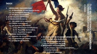Unitat
2:
REVOLUCIONS
LIBERALS
I
MOVIMENTS
NACIONALISTES
(1789-1871)
ÍNDEX
1. LIBERALISME I NACIONALISME
1.1. El liberalisme, un nou sistema polític.
1.2. Les revolucions liberals.
1.3. Els ideals nacionalistes.
2. LA REVOLUCIÓ AMERICANA
3. LA REVOLUCIÓ FRANCESA
3.1. Les causes de la revolució.
3.2. L’esclat revolucionari.
3.3. Les fases de la Revolució:
3.3.1. Monarquia Constitucional.
3.3.2. República democràtica.
3.3.3. República burgesa.
4. EL PERÍODE NAPOLEÒNIC
4.1. Napoleó: de cònsol a emperador.
4.2. La conquesta de l’imperi.
4.3. La caiguda de Napoleó.
5. RESTAURACIÓ I REVOLUCIONS LIBERALS (1815-1848)
5.1. L’Europa de la Restauració.
5.2. Les revolucions del 1830.
5.3. Les revolucions del 1848.
6. MOVIMENTS NACIONALISTES
6.1. Els primers moviments nacionalistes.
6.2. Unitat italiana.
6.3. Unificació alemanys.
 