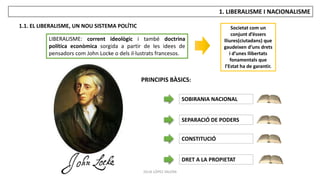 JÚLIA LÓPEZ VALERA
1. LIBERALISME I NACIONALISME
1.1. EL LIBERALISME, UN NOU SISTEMA POLÍTIC
LIBERALISME: corrent ideològic i també doctrina
política econòmica sorgida a partir de les idees de
pensadors com John Locke o dels il·lustrats francesos.
Societat com un
conjunt d’éssers
lliures(ciutadans) que
gaudeixen d’uns drets
i d’unes llibertats
fonamentals que
l’Estat ha de garantir.
PRINCIPIS BÀSICS:
SOBIRANIA NACIONAL
SEPARACIÓ DE PODERS
CONSTITUCIÓ
DRET A LA PROPIETAT
 