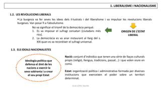 JÚLIA LÓPEZ VALERA
1. LIBERALISME I NACIONALISME
1.2. LES REVOLUCIONS LIBERALS
1.3. ELS IDEALS NACIONALISTES
 La burgesia va fer seves les idees dels il·lustrats i del liberalisme i va impulsar les revolucions liberals
burgeses. Van posar fi a l’absolutisme.
No va significar el triomf de la democràcia perquè:
1. Es va imposar el sufragi censatari (ciutadans més
rics).
2. La democràcia es va anar instaurant al llarg del s.
XIX quan es va reconèixer el sufragi universal.
Ideologia política que
defensa el dret de les
nacions a exercir la
seva sobirania i a crear
el seu propi Estat
Nació: conjunt d’individus que tenen una sèrie de llaços culturals
propis (religió, llengua, tradicions, passat...) i que volen viure en
comú.
Estat: organització política i administrativa formada per diverses
institucions que exerceixen el poder sobre un territori
determinat.
ORIGEN DE L’ESTAT
LIBERAL
 