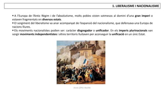 JÚLIA LÓPEZ VALERA
1. LIBERALISME I NACIONALISME
 A l’Europa de l’Antic Règim i de l’absolutisme, molts pobles vivien sotmesos al domini d’una gran imperi o
estaven fragmentats en diversos estats.
 El sorgiment del liberalisme va anar acompanyat de l’expansió del nacionalisme, que defensava una Europa de
nacions lliures.
 Els moviments nacionalistes podien ser: caràcter disgregador o unificador. En els imperis plurinacionals van
sorgir moviments independentistes i altres territoris lluitaven per aconseguir la unificació en un únic Estat.
 