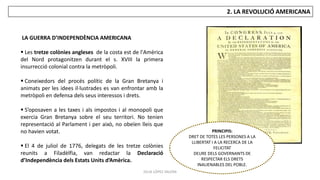 JÚLIA LÓPEZ VALERA
2. LA REVOLUCIÓ AMERICANA
LA GUERRA D’INDEPENDÈNCIA AMERICANA
 Les tretze colònies angleses de la costa est de l'Amèrica
del Nord protagonitzen durant el s. XVIII la primera
insurrecció colonial contra la metròpoli.
 Coneixedors del procés polític de la Gran Bretanya i
animats per les idees il·lustrades es van enfrontar amb la
metròpoli en defensa dels seus interessos i drets.
 S’oposaven a les taxes i als impostos i al monopoli que
exercia Gran Bretanya sobre el seu territori. No tenien
representació al Parlament i per això, no obeïen lleis que
no havien votat.
 El 4 de juliol de 1776, delegats de les tretze colònies
reunits a Filadèlfia, van redactar la Declaració
d’Independència dels Estats Units d’Amèrica.
PRINCIPIS:
DRET DE TOTES LES PERSONES A LA
LLIBERTAT I A LA RECERCA DE LA
FELICITAT
DEURE DELS GOVERNANTS DE
RESPECTAR ELS DRETS
INALIENABLES DEL POBLE.
 