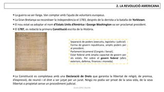 JÚLIA LÓPEZ VALERA
2. LA REVOLUCIÓ AMERICANA
 La guerra va ser llarga. Van comptar amb l’ajuda de voluntaris europeus.
 La Gran Bretanya va reconèixer la independència el 1783, després de la derrota a la batalla de Yorktown.
 El nou estat va adoptar el nom d’Estats Units d’Amèrica i George Washington va ser proclamat president.
 El 1787, es redactà la primera Constitució escrita de la Història.
 La Constitució es completava amb una Declaració de Drets que garantia la llibertat de religió, de premsa,
d’expressió, de reunió i el dret a ser jutjat per un jurat. Ningú no podia ser privat de la seva vida, de la seva
llibertat o propietat sense un procediment judicial.
Separació de poders (executiu, legislatiu i judicial)
Forma de govern republicana, amplis poders per
al president.
Parlament bicameral (Congrés i Senat).
Estat federal amb àmplia capacitat de govern per
als estats. Per sobre el govern federal (afers
exteriors, defensa, finances i moneda).
 