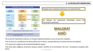 JÚLIA LÓPEZ VALERA
2. LA REVOLUCIÓ AMERICANA
Impacte de la revolució americana a la resta del món.
En el primer liberalisme americà, es limitava l’aplicació pràctica a una minoria de ciutadans.
 No es tenia en consideració els drets polítics de les dones, tampoc dels que no tenien fortuna o propietat.
 Es mantenia la vigència de l’esclavitud (població negra).
 Els drets dels indígenes americans tampoc estaven recollits en la Constitució. No eren considerats ciutadans dels
EEUU.
Va reforçar els sentiments d’hostilitat contra les
monarquies absolutes.
 