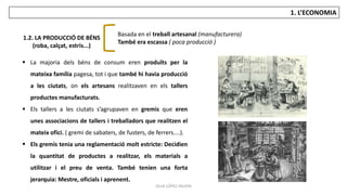 JÚLIA LÓPEZ VALERA
1. L’ECONOMIA
 La majoria dels béns de consum eren produïts per la
mateixa família pagesa, tot i que també hi havia producció
a les ciutats, on els artesans realitzaven en els tallers
productes manufacturats.
 Els tallers a les ciutats s’agrupaven en gremis que eren
unes associacions de tallers i treballadors que realitzen el
mateix ofici. ( gremi de sabaters, de fusters, de ferrers....).
 Els gremis tenia una reglamentació molt estricte: Decidien
la quantitat de productes a realitzar, els materials a
utilitzar i el preu de venta. També tenien una forta
jerarquia: Mestre, oficials i aprenent.
1.2. LA PRODUCCIÓ DE BÉNS
(roba, calçat, estris...)
Basada en el treball artesanal (manufacturera)
També era escassa ( poca producció )
 