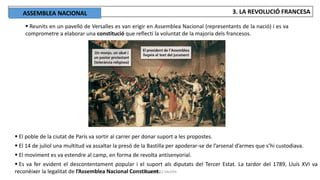 JÚLIA LÓPEZ VALERA
3. LA REVOLUCIÓ FRANCESA
 Reunits en un pavelló de Versalles es van erigir en Assemblea Nacional (representants de la nació) i es va
comprometre a elaborar una constitució que reflectí la voluntat de la majoria dels francesos.
 El poble de la ciutat de París va sortir al carrer per donar suport a les propostes.
 El 14 de juliol una multitud va assaltar la presó de la Bastilla per apoderar-se de l’arsenal d’armes que s’hi custodiava.
 El moviment es va estendre al camp, en forma de revolta antisenyorial.
 Es va fer evident el descontentament popular i el suport als diputats del Tercer Estat. La tardor del 1789, Lluís XVI va
reconèixer la legalitat de l’Assemblea Nacional Constituent.
ASSEMBLEA NACIONAL
 