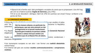 JÚLIA LÓPEZ VALERA
 Oposició de la família reial i dels privilegiats a acceptar els canvis que es proposaven. Lluis XVI fuig
per unir-se a l’exèrcit austríac (fugida de Varennes, juny 1791).
 El rei va ser descobert i detingut, l’abril de 1792 els austríacs van envair França i arribaren a les
portes de París.
LA CONVENCIÓ GIRONDINA
 Clima de revolta. El 10 d’agost del 1792, els sans-culottes van assaltar el palau
reial “les Tulleries”, van empresonar el monarca i van proclamar la República
(setembre de 1792).
 La República va quedar en mans dels girondins. Es creà la Convenció Nacional
elegida per sufragi universal masculí.
Judici contra Lluís XVI i Maria Antonieta: acusats de traïció, condemnats i
executats a la guillotina.
 Les monarquies europees es van aliar i van formar una coalició absolutista
contra França.
 A l’interior del país van esclatar revoltes contrarevolucionàries i conspiracions
reialistes.
Són les masses urbanes, en particular les
parisenques, que van anar prenent un clar
protagonisme en el procés revolucionari.
Aquesta gent modesta no portava culotte
(maies o calzes) sinó que vestien uns
pantalons que els arribaven fins als talons.
3. LA REVOLUCIÓ FRANCESA
CONVENCIÓ (1792- 1794)
 