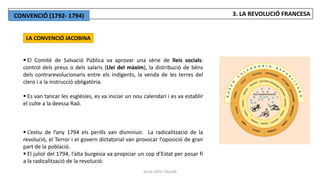 JÚLIA LÓPEZ VALERA
LA CONVENCIÓ JACOBINA
 El Comitè de Salvació Pública va aprovar una sèrie de lleis socials:
control dels preus o dels salaris (Llei del màxim), la distribució de béns
dels contrarevolucionaris entre els indigents, la venda de les terres del
clero i a la instrucció obligatòria.
 Es van tancar les esglésies, es va iniciar un nou calendari i es va establir
el culte a la deessa Raó.
 L’estiu de l’any 1794 els perills van disminuir. La radicalització de la
revolució, el Terror i el govern dictatorial van provocar l'oposició de gran
part de la població.
 El juliol del 1794, l’alta burgesia va propiciar un cop d’Estat per posar fi
a la radicalització de la revolució.
3. LA REVOLUCIÓ FRANCESA
CONVENCIÓ (1792- 1794)
 