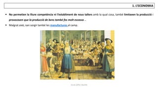 JÚLIA LÓPEZ VALERA
1. L’ECONOMIA
 No permetien la lliure competència ni l’establiment de nous tallers amb la qual cosa, també limitaven la producció i
provocaven que la producció de bens també fos molt escassa. .
 Malgrat això, van sorgir també les manufactures al camp.
 