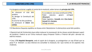 JÚLIA LÓPEZ VALERA
 La burgesia va tornar a agafar el control de la revolució, volien tornar als principis del 1791.
 El liberalisme d’aquesta república se situava entre l’absolutisme i la democràcia social dels jacobins.
 Oposició tant de l’aristocràcia (que volien restaurar la monarquia) i de les classes socials (donaven suport
als jacobins). L’exèrcit va ser l'única institució capaç d’imposar l’ordre a l’interior del país i derrotar els
exèrcits invasors.
 L’any 1799 Napoleó Bonaparte, amb el suport de la burgesia, va protagonitzar un cop d’Estat que va
posar fi al Directori. La seva intenció era consolidar la revolució, tot i que només en els aspectes més
moderats.
Va clausurar el club dels
jacobins.
Va derogar la Constitució del
1793.
Va anul·lar les lleis jacobines.
Va promoure el retorn dels
exiliats
Es va elaborar una nova constitució (1795).
Poder executiu: govern col·legiat
(Directori).
Poder legislatiu: Consells dels Cinc-Cents i
Consell dels Ancians.
Sufragi censatari.
3. LA REVOLUCIÓ FRANCESA
DIRECTORI (1795-1799)
 