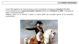 JÚLIA LÓPEZ VALERA
4. EL PERÍODE NAPOLEÒNIC
 L’any 1799, Napoleó va ser nomenat cònsol, va posar fi al Directori i va inaugurar el Consolat (1799-1804).
 Es va caracteritzar per un govern personalista i autoritari reflectit en la Constitució del 1800: no separació de
poders, no declaració de drets.
 Objectiu: posar fi a la revolució i establir un sistema polític que consolidés algunes de les conquestes
revolucionàries.
 