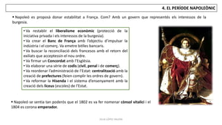 JÚLIA LÓPEZ VALERA
4. EL PERÍODE NAPOLEÒNIC
 Napoleó se sentia tan poderós que el 1802 es va fer nomenar cònsol vitalici i el
1804 es corona emperador.
• Va restablir el liberalisme econòmic (protecció de la
iniciativa privada i els interessos de la burgesia).
• Va crear el Banc de França amb l’objectiu d’impulsar la
indústria i el comerç. Va emetre bitlles bancaris.
• Va buscar la reconciliació dels francesos amb el retorn del
exiliats que acceptessin el nou ordre.
• Va firmar un Concordat amb l’Església.
• Va elaborar una sèrie de codis (civil, penal i de comerç).
• Va reordenar l’administració de l’Estat: centralització amb la
creació de prefectures (feien complir les ordres de govern).
• Va reformar la Hisenda i el sistema d’ensenyament amb la
creació dels liceus (escoles) de l’Estat.
 Napoleó es proposà donar estabilitat a França. Com? Amb un govern que representés els interessos de la
burgesia.
 