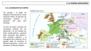 JÚLIA LÓPEZ VALERA
4. EL PERÍODE NAPOLEÒNIC
4.2. LA CONQUESTA DE L’IMPERI
 El prestigi i el poder de
Napoleó es fonamentà en la seva
capacitat militar. Va derrotar els
monarques absoluts i va
conquerir una gran part
d’Europa.
 A tots els països annexats, els
monarques absoluts van ser
destronats i es van imposar les
idees revolucionàries: supressió
drets senyorials, dels delmes i
dels privilegis nobiliaris i la
consagració de la llibertat i de la
igualtat legal. Es proclama la
llibertat econòmica , el dret a la
propietat i la llibertat religiosa.
 