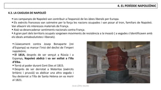 JÚLIA LÓPEZ VALERA
4. EL PERÍODE NAPOLEÒNIC
4.3. LA CAIGUDA DE NAPOLEÓ
 L’aixecament contra Josep Bonaparte (rei
d’Espanya) va marcar l’inici del declivi de l’imperi
napoleònic.
 El 1814, després de ser vençut a Rússia i a
Espanya, Napoleó abdicà i va ser exiliat a l’illa
d’Elba.
 Tornà al poder durant Cent Dies el 1815.
 Després de ser derrotat a Waterloo (exèrcits
britànic i prussià) va abdicar una altra vegada i
fou desterrat a l’illa de Santa Helena on va morir
el 1821.
 Les campanyes de Napoleó van contribuir a l’expansió de les idees liberals per Europa.
 Els exèrcits francesos van sotmetre per la força les nacions ocupades i van posar al tron, familiars de Napoleó.
Van afavorir els interessos materials de França.
 Això va desencadenar sentiments nacionals contra França.
 A gran part dels territoris ocupats sorgeixen moviments de resistència a la invasió ( a vegades s’identificaven amb
els ideals antiabsolutistes i liberals).
 