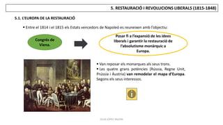 JÚLIA LÓPEZ VALERA
5. RESTAURACIÓ I REVOLUCIONS LIBERALS (1815-1848)
5.1. L’EUROPA DE LA RESTAURACIÓ
 Entre el 1814 i el 1815 els Estats vencedors de Napoleó es reuneixen amb l’objectiu:
Congrés de
Viena.
Posar fi a l’expansió de les idees
liberals i garantir la restauració de
l’absolutisme monàrquic a
Europa.
 Van reposar els monarques als seus trons.
 Les quatre grans potències (Rússia, Regne Unit,
Prússia i Àustria) van remodelar el mapa d’Europa.
Segons els seus interessos.
 