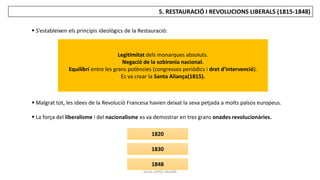 JÚLIA LÓPEZ VALERA
5. RESTAURACIÓ I REVOLUCIONS LIBERALS (1815-1848)
 S’estableixen els principis ideològics de la Restauració:
 Malgrat tot, les idees de la Revolució Francesa havien deixat la seva petjada a molts països europeus.
 La força del liberalisme i del nacionalisme es va demostrar en tres grans onades revolucionàries.
Legitimitat dels monarques absoluts.
Negació de la sobirania nacional.
Equilibri entre les grans potències (congressos periòdics i dret d’intervenció).
Es va crear la Santa Aliança(1815).
1820
1830
1848
 