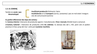JÚLIA LÓPEZ VALERA
1. L’ ECONOMIA
1.3. EL COMERÇ
També era escàs i poc
desenvolupat
Insuficient producció d’aliments i bens
Insuficiències en el transport (carros, caravanes) i poc en mal estat i insegurs
vies de comunicació (camins)
Es podien diferenciar dos tipus de comerç:
1- Comerç Interior: Intercanvi de productes agraris i manufacturats. Fires i mercats d’àmbit local o comarcal.
2-Comerç Colonial : Intercanvi de productes amb les colònies. Es donava des del s. XVI, però sols el podien
practicar el llocs prop del mar i amb port (caràcter marítim).
 