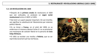 JÚLIA LÓPEZ VALERA
5.2. LES REVOLUCIONS DEL 1830
5. RESTAURACIÓ I REVOLUCIONS LIBERALS (1815-1848)
 Després de la primera onada de revolucions el 1820
que van sufocades, es produeix un segon esclat
revolucionari entre el 1829 i el 1835.
 Van tenir un suport popular important. On van triomfar,
van significar la substitució de l’absolutisme per sistemes
polítics liberals.
 Es va iniciar a França, on el juliol del 1830, es va
enderrocar el monarca absolut Carles X i es va proclamar
una monarquia de caràcter liberal en la persona de Lluís
Felip d’Orleans.
 El 1831 va esclatar una revolta a Polònia, que va ser
reprimida durament pel tsar de Rússia.
 